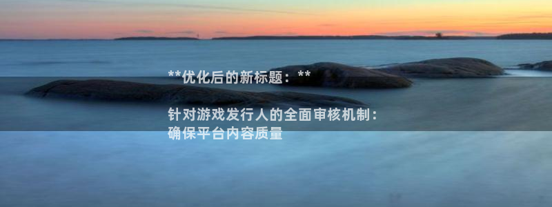 顶点娱乐__创造奇迹登录：**优化后的新标题：**

针对游戏发行人的全面审核机制：
确保平台内容质量