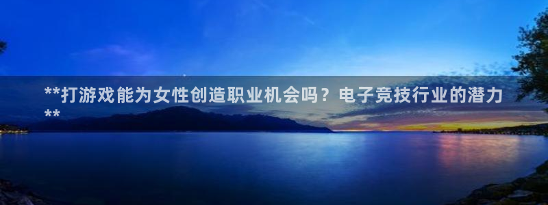 顶点娱乐—创造奇迹代理登录：**打游戏能为女性创造职业机会吗？电子竞技行业的潜力
**